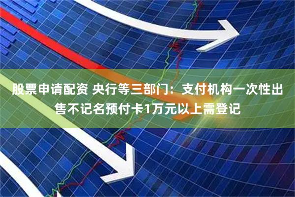 股票申请配资 央行等三部门：支付机构一次性出售不记名预付卡1万元以上需登记