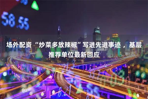 场外配资 “炒菜多放辣椒”写进先进事迹 ，基层推荐单位最新回应