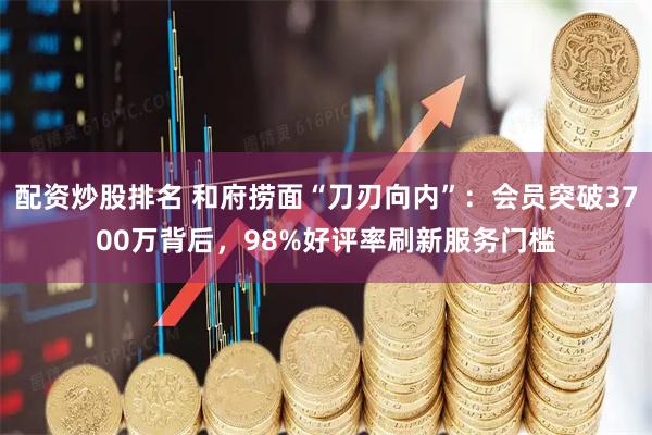 配资炒股排名 和府捞面“刀刃向内”：会员突破3700万背后，98%好评率刷新服务门槛