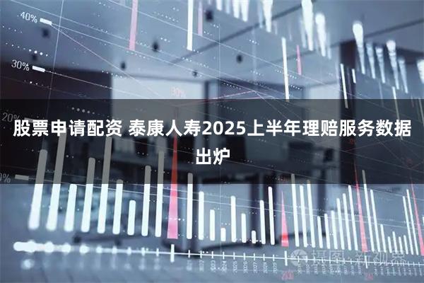 股票申请配资 泰康人寿2025上半年理赔服务数据出炉