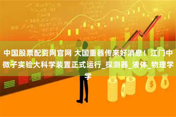 中国股票配资网官网 大国重器传来好消息！江门中微子实验大科学装置正式运行_探测器_液体_物理学