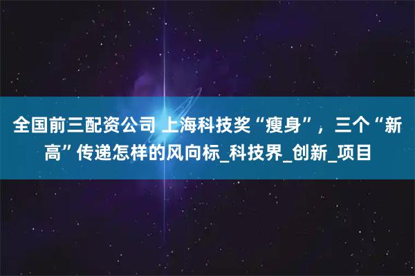 全国前三配资公司 上海科技奖“瘦身”，三个“新高”传递怎样的风向标_科技界_创新_项目