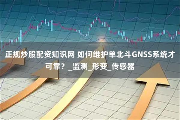 正规炒股配资知识网 如何维护单北斗GNSS系统才可靠？_监测_形变_传感器
