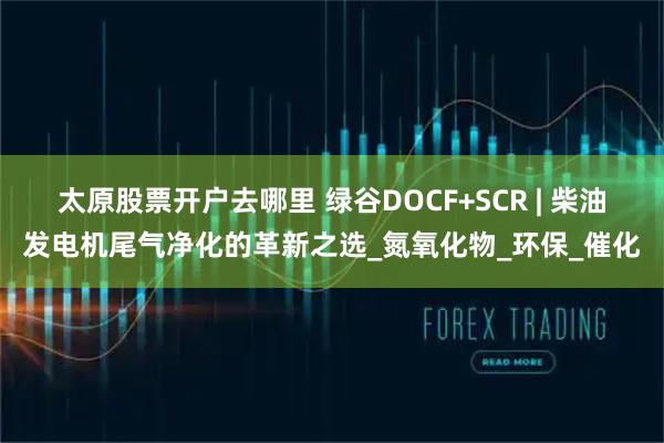 太原股票开户去哪里 绿谷DOCF+SCR | 柴油发电机尾气净化的革新之选_氮氧化物_环保_催化